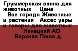 Груммерская ванна для животных. › Цена ­ 25 000 - Все города Животные и растения » Аксесcуары и товары для животных   . Ненецкий АО,Верхняя Пеша д.